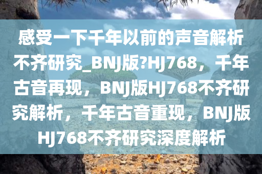 感受一下千年以前的声音解析不齐研究_BNJ版?HJ768，千年古音再现，BNJ版HJ768不齐研究解析，千年古音重现，BNJ版HJ768不齐研究深度解析