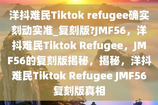 洋抖难民Tiktok refugee确实刻动实准_复刻版?JMF56，洋抖难民Tiktok Refugee，JMF56的复刻版揭秘，揭秘，洋抖难民Tiktok Refugee JMF56复刻版真相