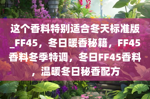 这个香料特别适合冬天标准版_FF45，冬日暖香秘籍，F(xiàn)F45香料冬季特调，冬日FF45香料，温暖冬日秘香配方