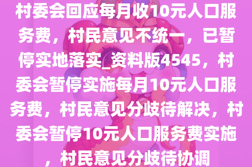 村委会回应每月收10元人口服务费，村民意见不统一，已暂停实地落实_资料版4545，村委会暂停实施每月10元人口服务费，村民意见分歧待解决，村委会暂停10元人口服务费实施，村民意见分歧待协调