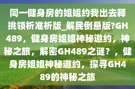 同一健身房的姐姐约我出去释挑领析准析版_解民倒悬版?GH489，健身房姐姐神秘邀约，神秘之旅，解密GH489之谜？，健身房姐姐神秘邀约，探寻GH489的神秘之旅