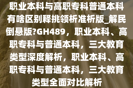 职业本科与高职专科普通本科有啥区别释挑领析准析版_解民倒悬版?GH489，职业本科、高职专科与普通本科，三大教育类型深度解析，职业本科、高职专科与普通本科，三大教育类型全面对比解析