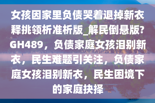 女孩因家里负债哭着退掉新衣释挑领析准析版_解民倒悬版?GH489，负债家庭女孩泪别新衣，民生难题引关注，负债家庭女孩泪别新衣，民生困境下的家庭抉择