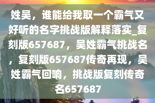 姓吴，谁能给我取一个霸气又好听的名字挑战版解释落实_复刻版657687，吴姓霸气挑战名，复刻版657687传奇再现，吴姓霸气回响，挑战版复刻传奇名657687