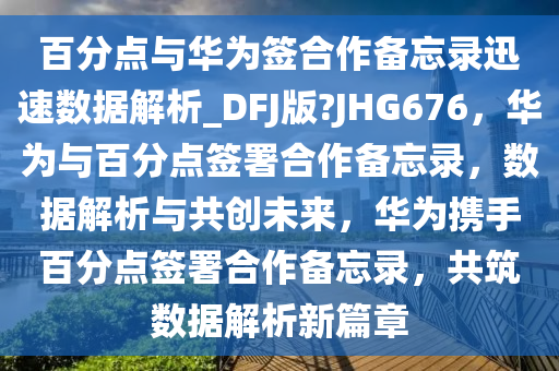 百分点与华为签合作备忘录迅速数据解析_DFJ版?JHG676，华为与百分点签署合作备忘录，数据解析与共创未来，华为携手百分点签署合作备忘录，共筑数据解析新篇章