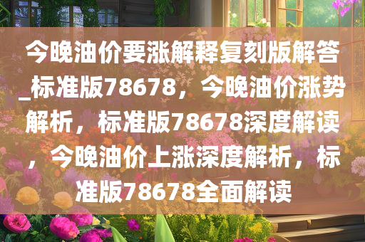 今晚油价要涨解释复刻版解答_标准版78678，今晚油价涨势解析，标准版78678深度解读，今晚油价上涨深度解析，标准版78678全面解读