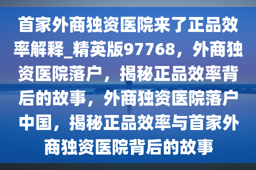 首家外商独资医院来了正品效率解释_精英版97768，外商独资医院落户，揭秘正品效率背后的故事，外商独资医院落户中国，揭秘正品效率与首家外商独资医院背后的故事