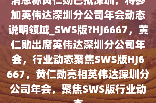 消息称黄仁勋已抵深圳，将参加英伟达深圳分公司年会动态说明领域_SWS版?HJ6667，黄仁勋出席英伟达深圳分公司年会，行业动态聚焦SWS版HJ6667，黄仁勋亮相英伟达深圳分公司年会，聚焦SWS版行业动态
