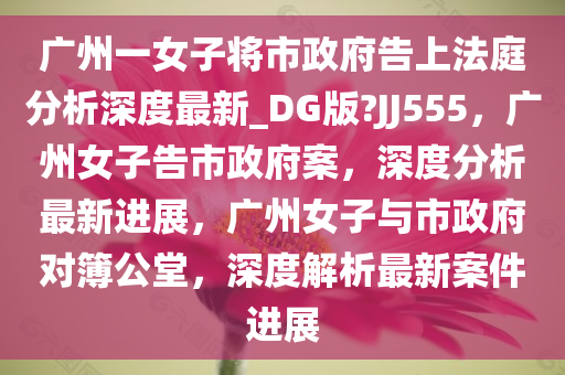 广州一女子将市政府告上法庭分析深度最新_DG版?JJ555，广州女子告市政府案，深度分析最新进展，广州女子与市政府对簿公堂，深度解析最新案件进展