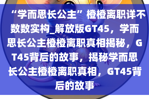 “学而思长公主”橙橙离职详不数数实构_解放版GT45，学而思长公主橙橙离职真相揭秘，GT45背后的故事，揭秘学而思长公主橙橙离职真相，GT45背后的故事