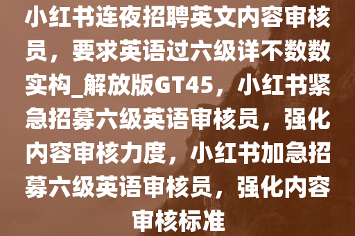 小红书连夜招聘英文内容审核员，要求英语过六级详不数数实构_解放版GT45，小红书紧急招募六级英语审核员，强化内容审核力度，小红书加急招募六级英语审核员，强化内容审核标准