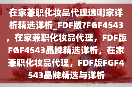 在家兼职化妆品代理选哪家详析精选详析_FDF版?FGF4543，在家兼职化妆品代理，F(xiàn)DF版FGF4543品牌精选详析，在家兼职化妆品代理，F(xiàn)DF版FGF4543品牌精选与详析