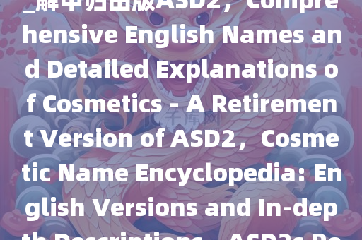 化妆品名字大全英正释详全落_解甲归田版ASD2，Comprehensive English Names and Detailed Explanations of Cosmetics - A Retirement Version of ASD2，Cosmetic Name Encyclopedia: English Versions and In-depth Descriptions - ASD2s Retirement Edition