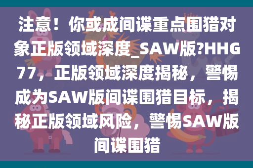 注意！你或成间谍重点围猎对象正版领域深度_SAW版?HHG77，正版领域深度揭秘，警惕成为SAW版间谍围猎目标，揭秘正版领域风险，警惕SAW版间谍围猎