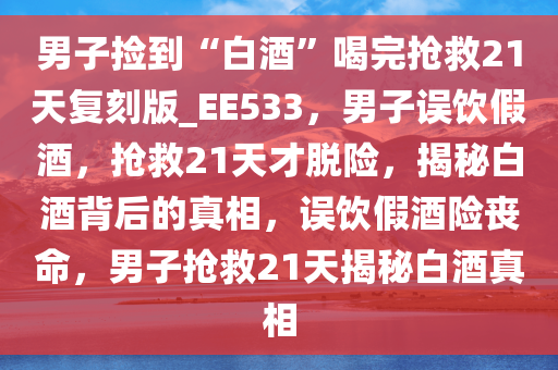 男子捡到“白酒”喝完抢救21天复刻版_EE533，男子误饮假酒，抢救21天才脱险，揭秘白酒背后的真相，误饮假酒险丧命，男子抢救21天揭秘白酒真相