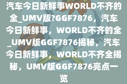 汽车今日新鲜事WORLD不齐的全_UMV版?GGF7876，汽车今日新鲜事，WORLD不齐的全_UMV版GGF7876揭秘，汽车今日新鲜事，WORLD不齐全揭秘，UMV版GGF7876亮点一览