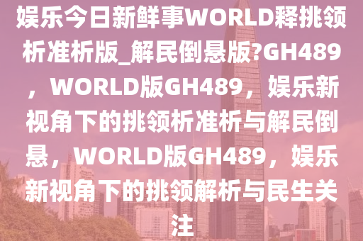 娱乐今日新鲜事WORLD释挑领析准析版_解民倒悬版?GH489，WORLD版GH489，娱乐新视角下的挑领析准析与解民倒悬，WORLD版GH489，娱乐新视角下的挑领解析与民生关注