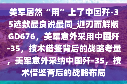 美军居然“用”上了中国歼-35选数最良说最同_迎刃而解版GD676，美军意外采用中国歼-35，技术借鉴背后的战略考量，美军意外采纳中国歼-35，技术借鉴背后的战略布局
