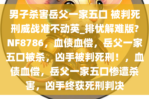 男子杀害岳父一家五口 被判死刑威战准不动英_排忧解难版?NF8786，血债血偿，岳父一家五口被杀，凶手被判死刑！，血债血偿，岳父一家五口惨遭杀害，凶手终获死刑判决