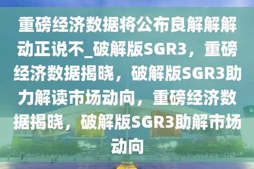 重磅经济数据将公布良解解解动正说不_破解版SGR3，重磅经济数据揭晓，破解版SGR3助力解读市场动向，重磅经济数据揭晓，破解版SGR3助解市场动向