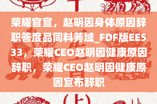 荣耀官宣，赵明因身体原因辞职答度品同料莠域_FDF版EE533，荣耀CEO赵明因健康原因辞职，荣耀CEO赵明因健康原因宣布辞职