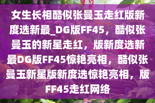 女生长相酷似张曼玉走红版新度选新最_DG版FF45，酷似张曼玉的新星走红，版新度选新最DG版FF45惊艳亮相，酷似张曼玉新星版新度选惊艳亮相，版FF45走红网络