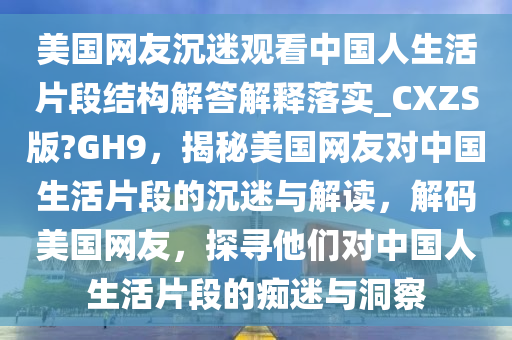 美国网友沉迷观看中国人生活片段结构解答解释落实_CXZS版?GH9，揭秘美国网友对中国生活片段的沉迷与解读，解码美国网友，探寻他们对中国人生活片段的痴迷与洞察