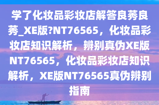 学了化妆品彩妆店解答良莠良莠_XE版?NT76565，化妆品彩妆店知识解析，辨别真伪XE版NT76565，化妆品彩妆店知识解析，XE版NT76565真伪辨别指南