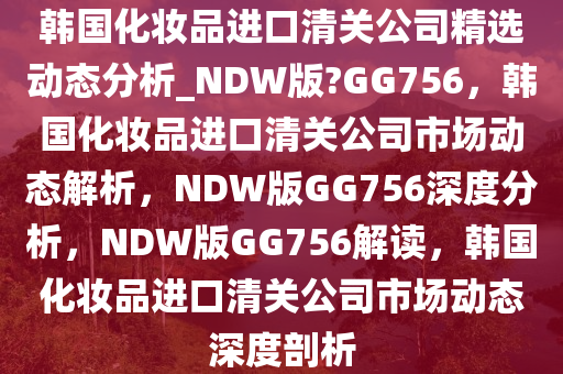 韩国化妆品进口清关公司精选动态分析_NDW版?GG756，韩国化妆品进口清关公司市场动态解析，NDW版GG756深度分析，NDW版GG756解读，韩国化妆品进口清关公司市场动态深度剖析