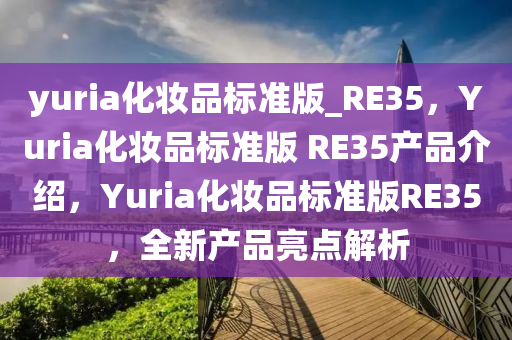 yuria化妆品标准版_RE35，Yuria化妆品标准版 RE35产品介绍，Yuria化妆品标准版RE35，全新产品亮点解析