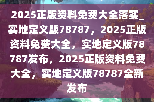 2025正版资料免费大全落实_实地定义版78787，2025正版资料免费大全，实地定义版78787发布，2025正版资料免费大全，实地定义版78787全新发布