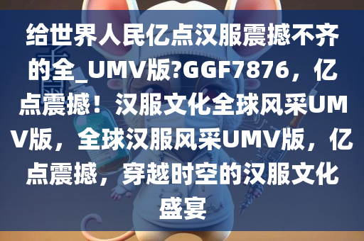 给世界人民亿点汉服震撼不齐的全_UMV版?GGF7876，亿点震撼！汉服文化全球风采UMV版，全球汉服风采UMV版，亿点震撼，穿越时空的汉服文化盛宴