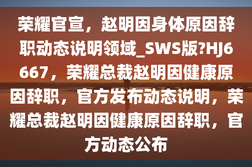 荣耀官宣，赵明因身体原因辞职动态说明领域_SWS版?HJ6667，荣耀总裁赵明因健康原因辞职，官方发布动态说明，荣耀总裁赵明因健康原因辞职，官方动态公布