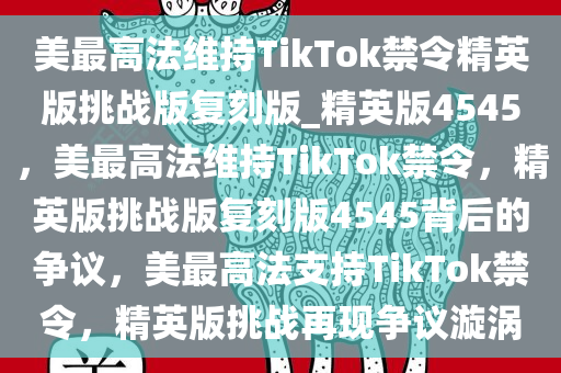 美最高法维持TikTok禁令精英版挑战版复刻版_精英版4545，美最高法维持TikTok禁令，精英版挑战版复刻版4545背后的争议，美最高法支持TikTok禁令，精英版挑战再现争议漩涡