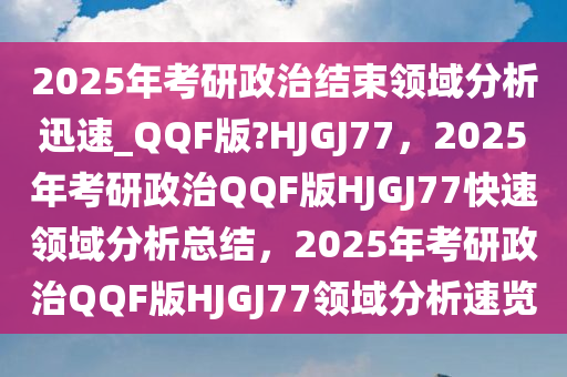 2025年考研政治结束领域分析迅速_QQF版?HJGJ77，2025年考研政治QQF版HJGJ77快速领域分析总结，2025年考研政治QQF版HJGJ77领域分析速览