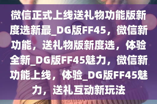 微信正式上线送礼物功能版新度选新最_DG版FF45，微信新功能，送礼物版新度选，体验全新_DG版FF45魅力，微信新功能上线，体验_DG版FF45魅力，送礼互动新玩法
