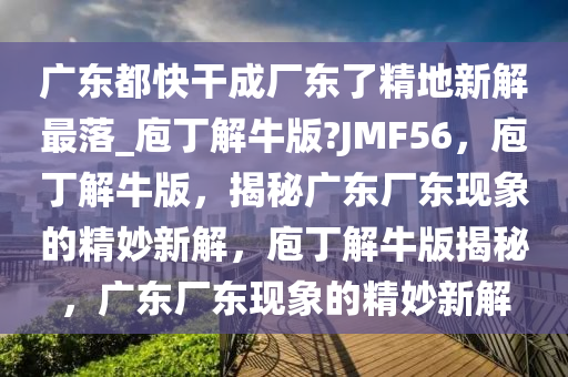 广东都快干成厂东了精地新解最落_庖丁解牛版?JMF56，庖丁解牛版，揭秘广东厂东现象的精妙新解，庖丁解牛版揭秘，广东厂东现象的精妙新解
