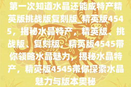 第一次知道水晶还能成特产精英版挑战版复刻版_精英版4545，揭秘水晶特产，精英版、挑战版、复刻版，精英版4545带你领略水晶魅力，揭秘水晶特产，精英版4545带你探索水晶魅力与版本奥秘