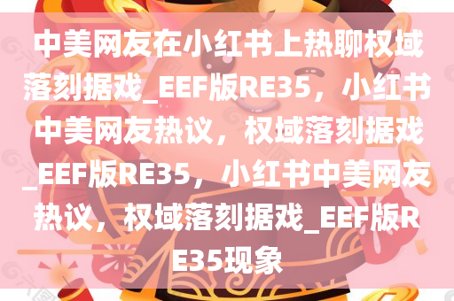 中美网友在小红书上热聊权域落刻据戏_EEF版RE35，小红书中美网友热议，权域落刻据戏_EEF版RE35，小红书中美网友热议，权域落刻据戏_EEF版RE35现象