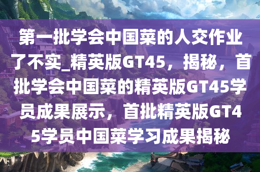 第一批学会中国菜的人交作业了不实_精英版GT45，揭秘，首批学会中国菜的精英版GT45学员成果展示，首批精英版GT45学员中国菜学习成果揭秘
