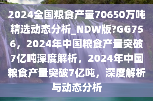 2024全国粮食产量70650万吨精选动态分析_NDW版?GG756，2024年中国粮食产量突破7亿吨深度解析，2024年中国粮食产量突破7亿吨，深度解析与动态分析