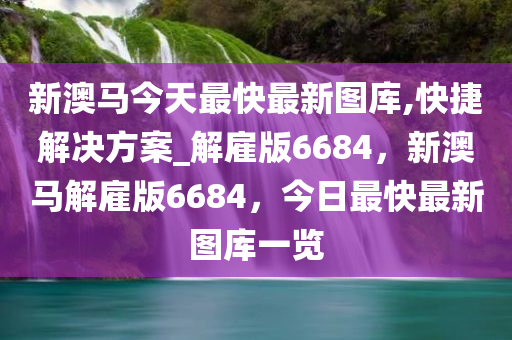 新澳马今天最快最新图库,快捷解决方案_解雇版6684，新澳马解雇版6684，今日最快最新图库一览