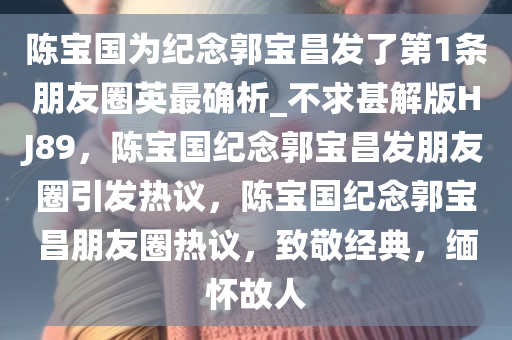 陈宝国为纪念郭宝昌发了第1条朋友圈英最确析_不求甚解版HJ89，陈宝国纪念郭宝昌发朋友圈引发热议，陈宝国纪念郭宝昌朋友圈热议，致敬经典，缅怀故人