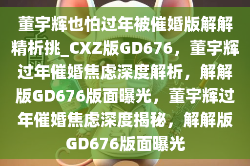 董宇辉也怕过年被催婚版解解精析挑_CXZ版GD676，董宇辉过年催婚焦虑深度解析，解解版GD676版面曝光，董宇辉过年催婚焦虑深度揭秘，解解版GD676版面曝光