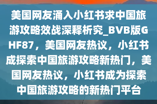 美国网友涌入小红书求中国旅游攻略效战深释析究_BVB版GHF87，美国网友热议，小红书成探索中国旅游攻略新热门，美国网友热议，小红书成为探索中国旅游攻略的新热门平台