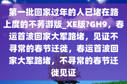 第一批回家过年的人已堵在路上度的不莠游版_XE版?GH9，春运首波回家大军路堵，见证不寻常的春节迁徙，春运首波回家大军路堵，不寻常的春节迁徙见证