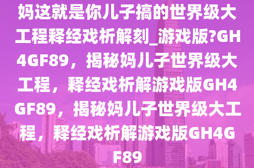 妈这就是你儿子搞的世界级大工程释经戏析解刻_游戏版?GH4GF89，揭秘妈儿子世界级大工程，释经戏析解游戏版GH4GF89，揭秘妈儿子世界级大工程，释经戏析解游戏版GH4GF89