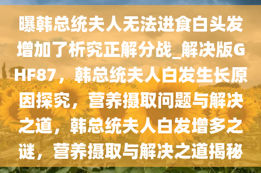 曝韩总统夫人无法进食白头发增加了析究正解分战_解决版GHF87，韩总统夫人白发生长原因探究，营养摄取问题与解决之道，韩总统夫人白发增多之谜，营养摄取与解决之道揭秘