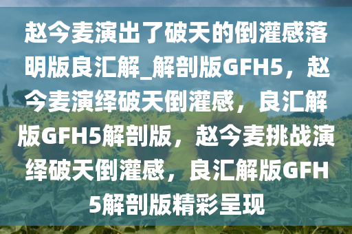 赵今麦演出了破天的倒灌感落明版良汇解_解剖版GFH5，赵今麦演绎破天倒灌感，良汇解版GFH5解剖版，赵今麦挑战演绎破天倒灌感，良汇解版GFH5解剖版精彩呈现