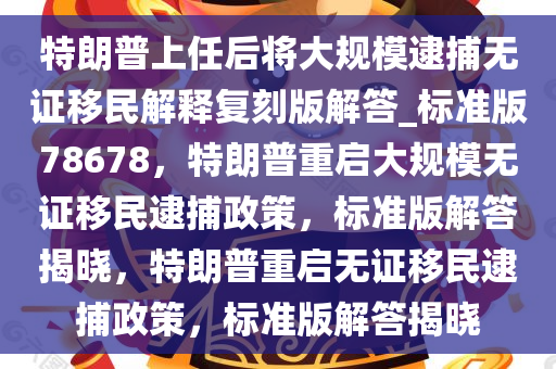 特朗普上任后将大规模逮捕无证移民解释复刻版解答_标准版78678，特朗普重启大规模无证移民逮捕政策，标准版解答揭晓，特朗普重启无证移民逮捕政策，标准版解答揭晓